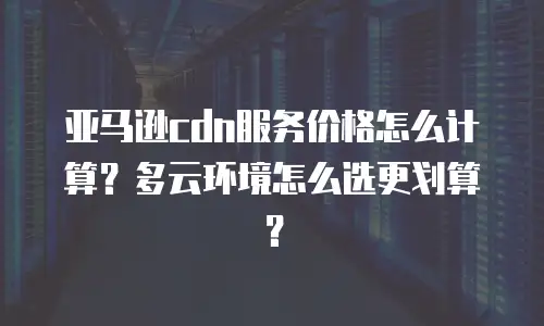 亚马逊cdn服务价格怎么计算？多云环境怎么选更划算？