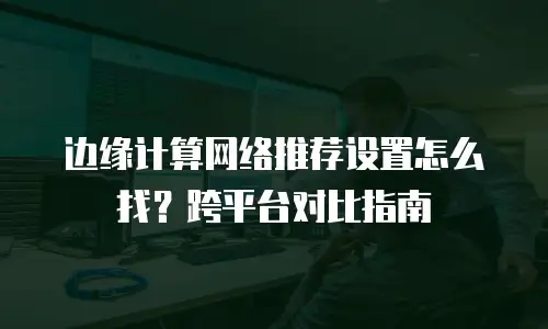 边缘计算网络推荐设置怎么找？跨平台对比指南