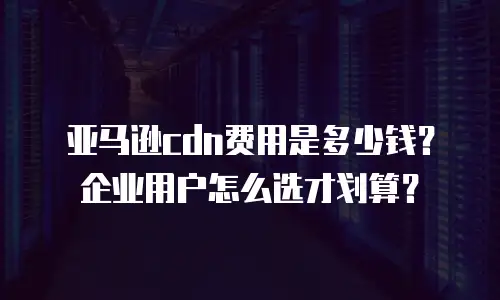 亚马逊cdn费用是多少钱？企业用户怎么选才划算？