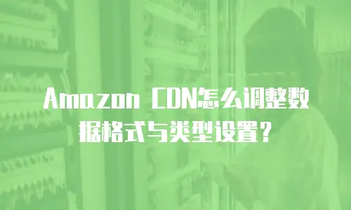 Amazon CDN怎么调整数据格式与类型设置？