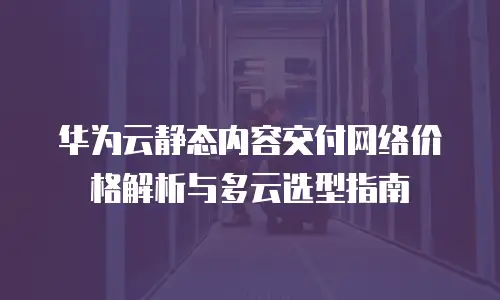 华为云静态内容交付网络价格解析与多云选型指南