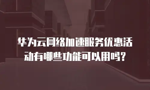 华为云网络加速服务优惠活动有哪些功能可以用吗？