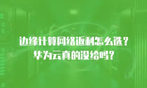 边缘计算网络返利怎么选？华为云真的没给吗？