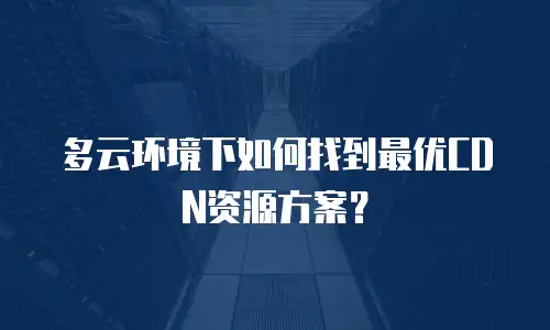 多云环境下如何找到最优CDN资源方案？
