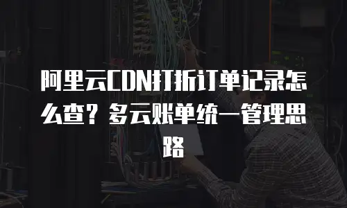 阿里云CDN打折订单记录怎么查？多云账单统一管理思路