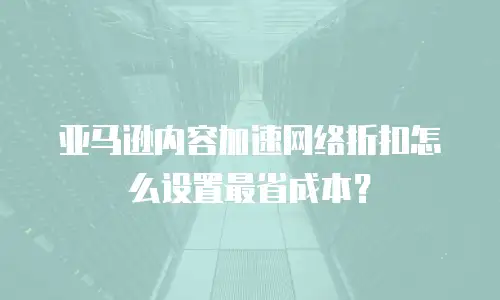 亚马逊内容加速网络折扣怎么设置最省成本？