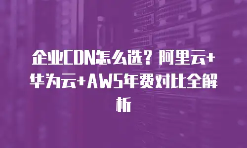 企业CDN怎么选？阿里云+华为云+AWS年费对比全解析