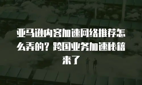 亚马逊内容加速网络推荐怎么弄的？跨国业务加速秘籍来了
