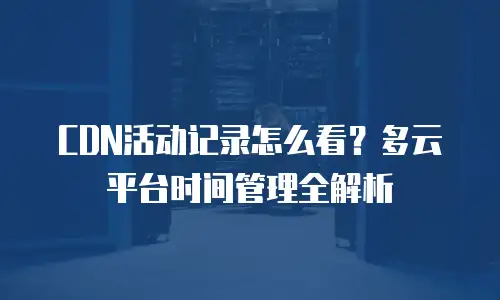 CDN活动记录怎么看？多云平台时间管理全解析
