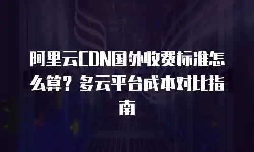 阿里云CDN国外收费标准怎么算？多云平台成本对比指南