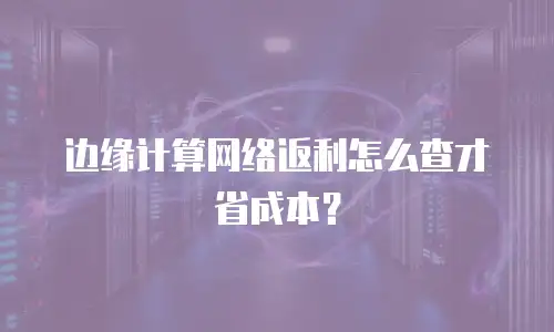 边缘计算网络返利怎么查才省成本？