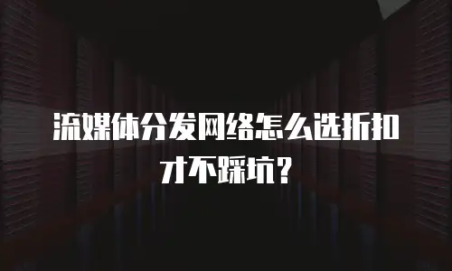 流媒体分发网络怎么选折扣才不踩坑？