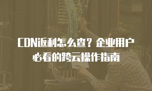 CDN返利怎么查？企业用户必看的跨云操作指南
