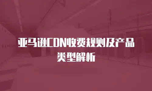 亚马逊CDN收费规则及产品类型解析