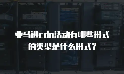 亚马逊cdn活动有哪些形式的类型是什么形式？