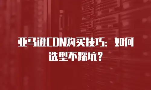 亚马逊CDN购买技巧：如何选型不踩坑？