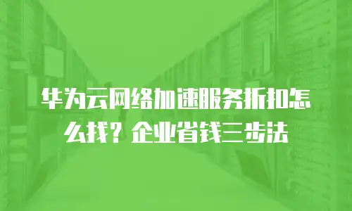 华为云网络加速服务折扣怎么找？企业省钱三步法