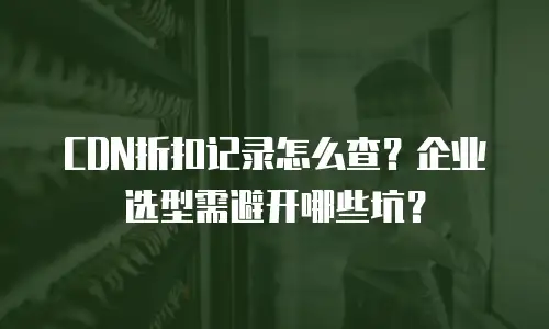 CDN折扣记录怎么查？企业选型需避开哪些坑？