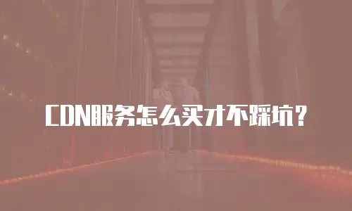 CDN服务怎么买才不踩坑？