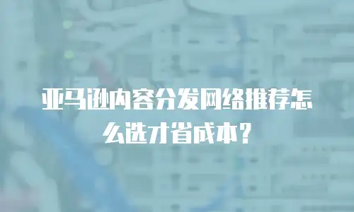 亚马逊内容分发网络推荐怎么选才省成本？