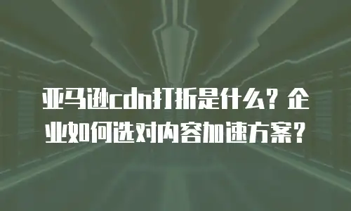 亚马逊cdn打折是什么？企业如何选对内容加速方案？