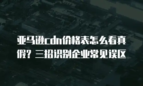 亚马逊cdn价格表怎么看真假？三招识别企业常见误区