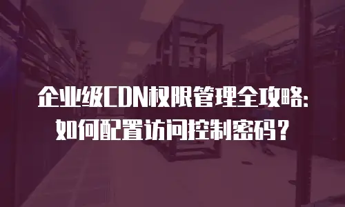 企业级CDN权限管理全攻略：如何配置访问控制密码？