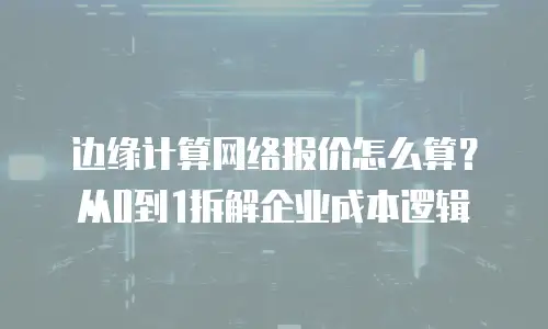 边缘计算网络报价怎么算？从0到1拆解企业成本逻辑