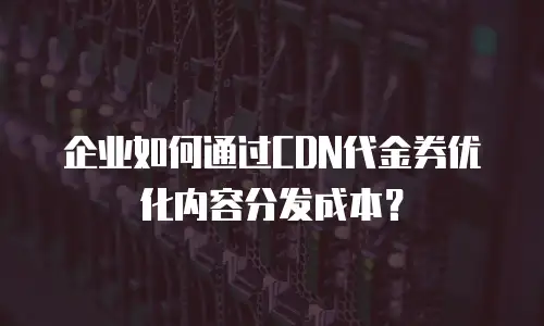 企业如何通过CDN代金券优化内容分发成本？