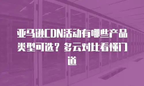 亚马逊CDN活动有哪些产品类型可选？多云对比看懂门道