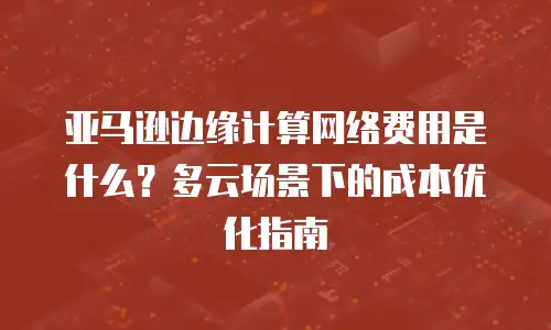亚马逊边缘计算网络费用是什么？多云场景下的成本优化指南