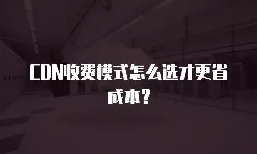 CDN收费模式怎么选才更省成本？