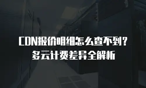 CDN报价明细怎么查不到？多云计费差异全解析