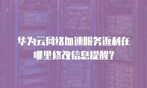 华为云网络加速服务返利在哪里修改信息提醒？