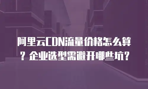 阿里云CDN流量价格怎么算？企业选型需避开哪些坑？