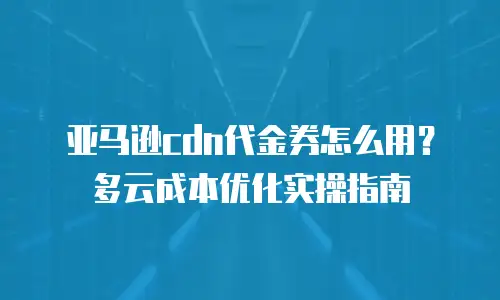 亚马逊cdn代金券怎么用？多云成本优化实操指南