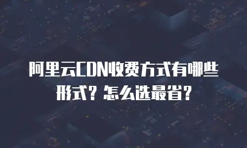 阿里云CDN收费方式有哪些形式？怎么选最省？