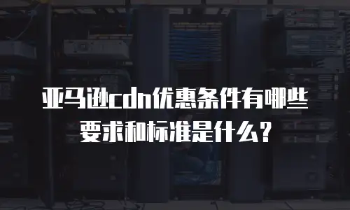 亚马逊cdn优惠条件有哪些要求和标准是什么？