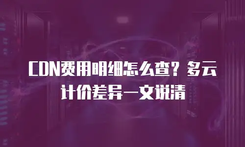 CDN费用明细怎么查？多云计价差异一文说清