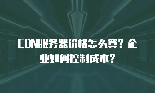 CDN服务器价格怎么算？企业如何控制成本？