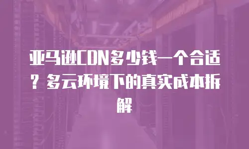 亚马逊CDN多少钱一个合适？多云环境下的真实成本拆解