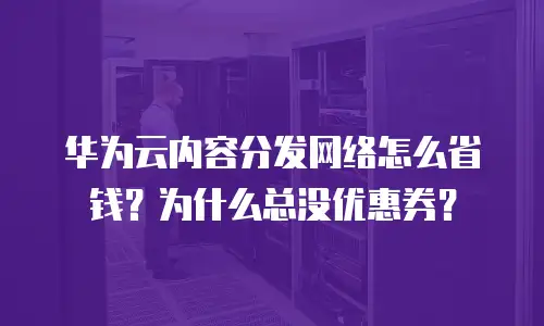 华为云内容分发网络怎么省钱？为什么总没优惠券？