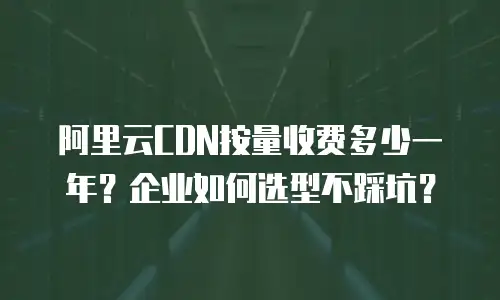 阿里云CDN按量收费多少一年？企业如何选型不踩坑？