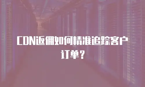 CDN返佣如何精准追踪客户订单？