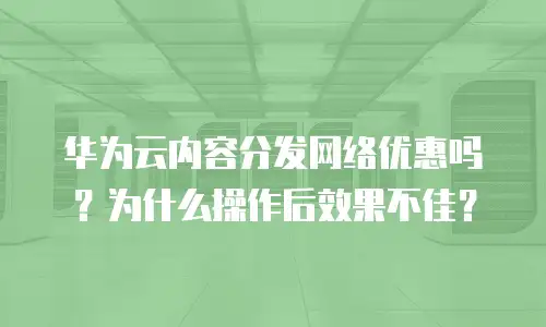 华为云内容分发网络优惠吗？为什么操作后效果不佳？