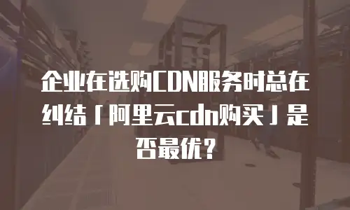 企业在选购CDN服务时总在纠结「阿里云cdn购买」是否最优？