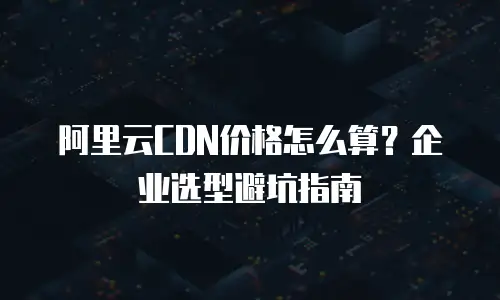 阿里云CDN价格怎么算？企业选型避坑指南