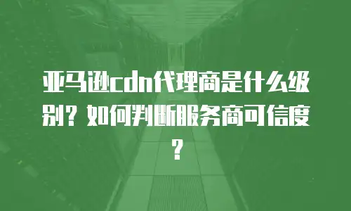 亚马逊cdn代理商是什么级别？如何判断服务商可信度？