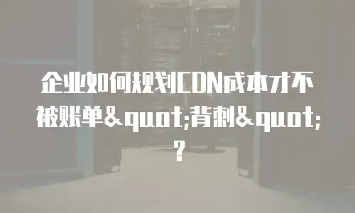 企业如何规划CDN成本才不被账单"背刺"？