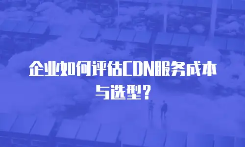 企业如何评估CDN服务成本与选型？